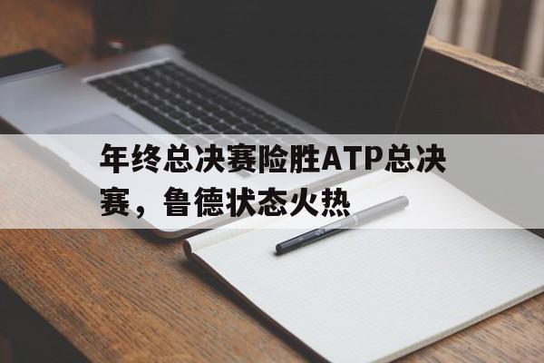 开云体育在线-包含年终总决赛险胜ATP总决赛，鲁德状态火热的词条